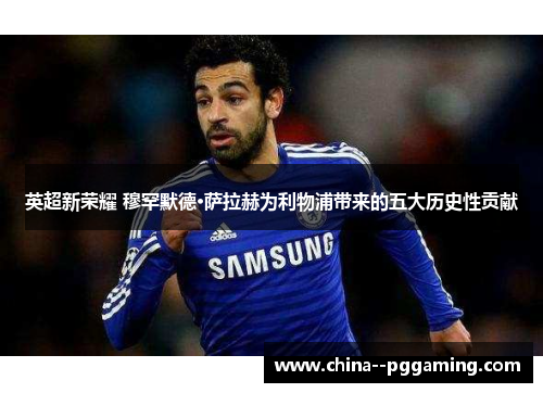 英超新荣耀 穆罕默德·萨拉赫为利物浦带来的五大历史性贡献 英超新荣耀 穆罕默德·萨拉赫为利物浦带来的五大历史性贡献