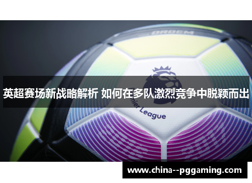 英超赛场新战略解析 如何在多队激烈竞争中脱颖而出 英超赛场新战略解析 如何在多队激烈竞争中脱颖而出