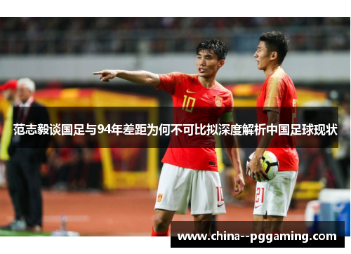 范志毅谈国足与94年差距为何不可比拟深度解析中国足球现状