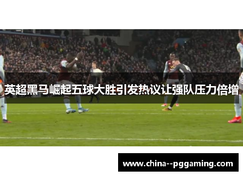 英超黑马崛起五球大胜引发热议让强队压力倍增 英超黑马崛起五球大胜引发热议让强队压力倍增