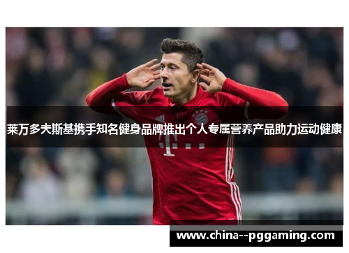 莱万多夫斯基携手知名健身品牌推出个人专属营养产品助力运动健康 莱万多夫斯基携手知名健身品牌推出个人专属营养产品助力运动健康