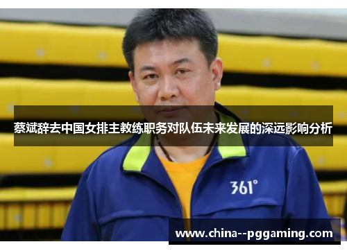 蔡斌辞去中国女排主教练职务对队伍未来发展的深远影响分析