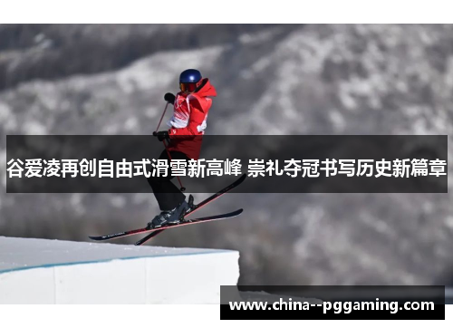 谷爱凌再创自由式滑雪新高峰 崇礼夺冠书写历史新篇章