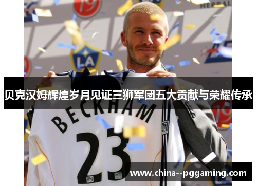 贝克汉姆辉煌岁月见证三狮军团五大贡献与荣耀传承