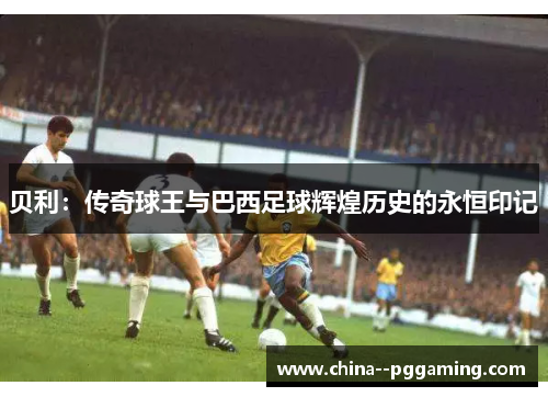 贝利：传奇球王与巴西足球辉煌历史的永恒印记