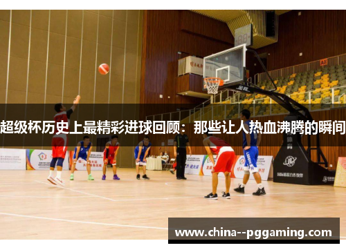 超级杯历史上最精彩进球回顾：那些让人热血沸腾的瞬间