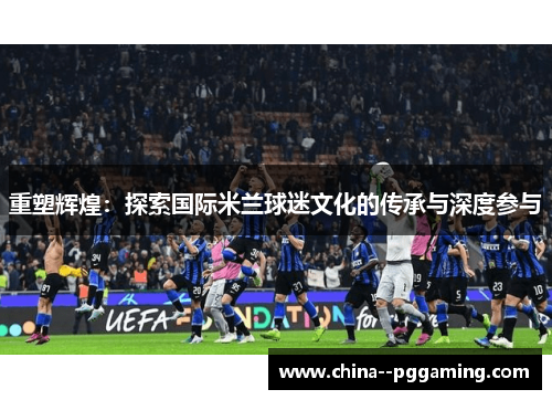 重塑辉煌：探索国际米兰球迷文化的传承与深度参与