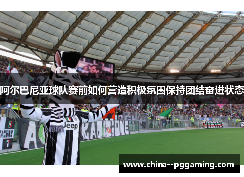 阿尔巴尼亚球队赛前如何营造积极氛围保持团结奋进状态 阿尔巴尼亚球队赛前如何营造积极氛围保持团结奋进状态