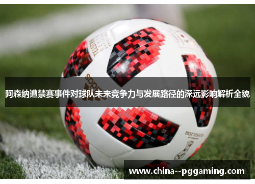 阿森纳遭禁赛事件对球队未来竞争力与发展路径的深远影响解析全貌