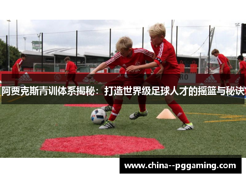 阿贾克斯青训体系揭秘：打造世界级足球人才的摇篮与秘诀