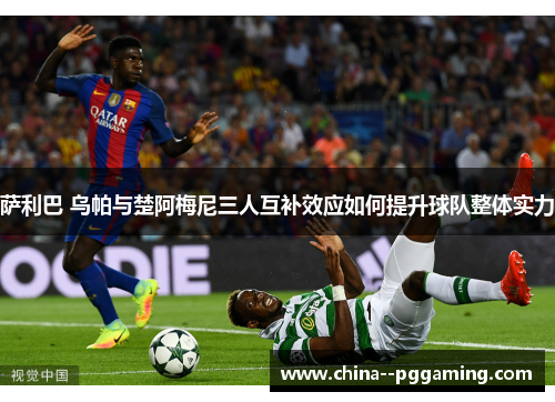 萨利巴 乌帕与楚阿梅尼三人互补效应如何提升球队整体实力 萨利巴 乌帕与楚阿梅尼三人互补效应如何提升球队整体实力