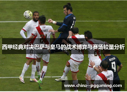 西甲经典对决巴萨与皇马的战术博弈与赛场较量分析 西甲经典对决巴萨与皇马的战术博弈与赛场较量分析