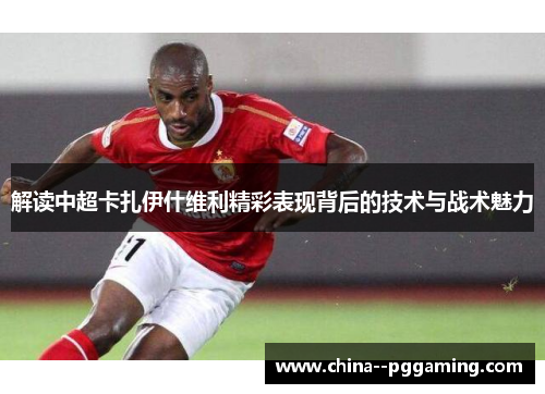 解读中超卡扎伊什维利精彩表现背后的技术与战术魅力 解读中超卡扎伊什维利精彩表现背后的技术与战术魅力