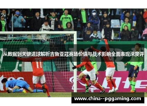 从数据到关键进球解析吉鲁亚冠赛场价值与战术影响全面表现深度评 从数据到关键进球解析吉鲁亚冠赛场价值与战术影响全面表现深度评