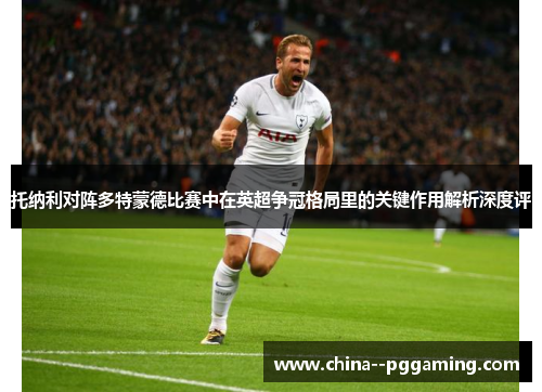 托纳利对阵多特蒙德比赛中在英超争冠格局里的关键作用解析深度评 托纳利对阵多特蒙德比赛中在英超争冠格局里的关键作用解析深度评
