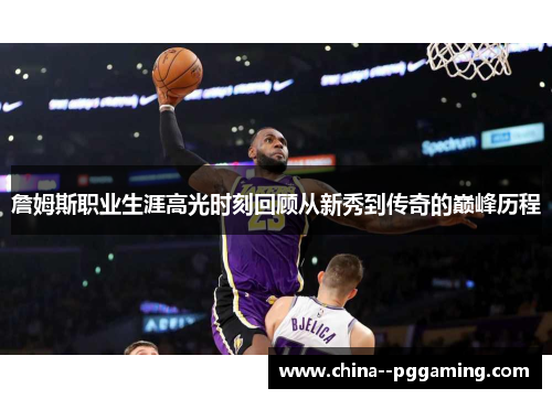 詹姆斯职业生涯高光时刻回顾从新秀到传奇的巅峰历程 詹姆斯职业生涯高光时刻回顾从新秀到传奇的巅峰历程