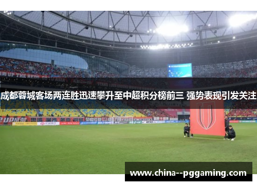 成都蓉城客场两连胜迅速攀升至中超积分榜前三 强势表现引发关注