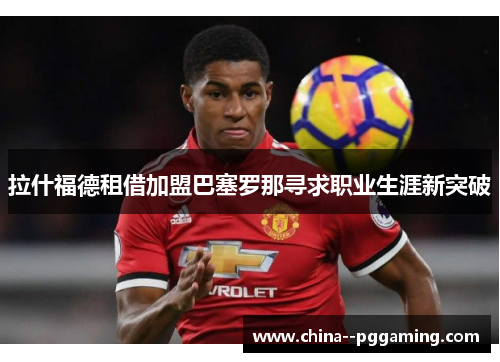 拉什福德租借加盟巴塞罗那寻求职业生涯新突破