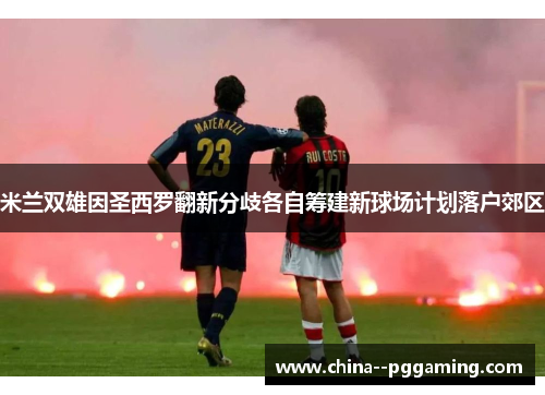 米兰双雄因圣西罗翻新分歧各自筹建新球场计划落户郊区