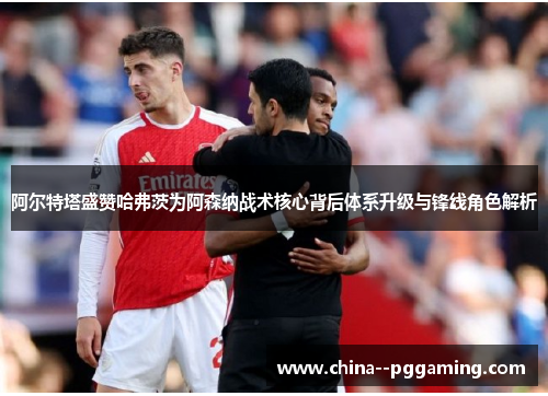 阿尔特塔盛赞哈弗茨为阿森纳战术核心背后体系升级与锋线角色解析 阿尔特塔盛赞哈弗茨为阿森纳战术核心背后体系升级与锋线角色解析
