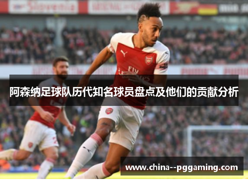 阿森纳足球队历代知名球员盘点及他们的贡献分析