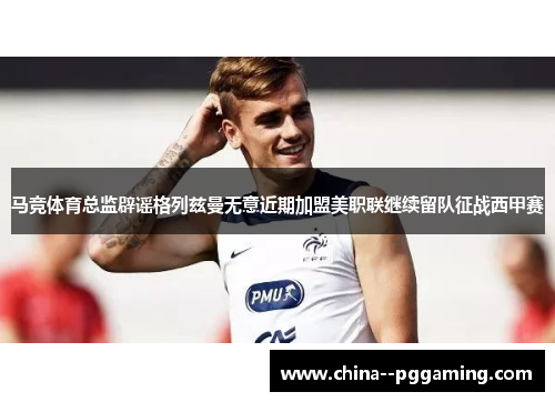马竞体育总监辟谣格列兹曼无意近期加盟美职联继续留队征战西甲赛