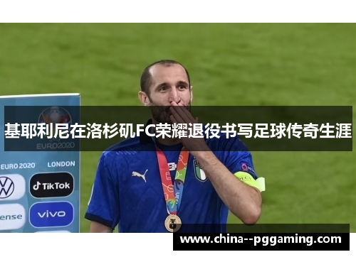 基耶利尼在洛杉矶FC荣耀退役书写足球传奇生涯 基耶利尼在洛杉矶FC荣耀退役书写足球传奇生涯