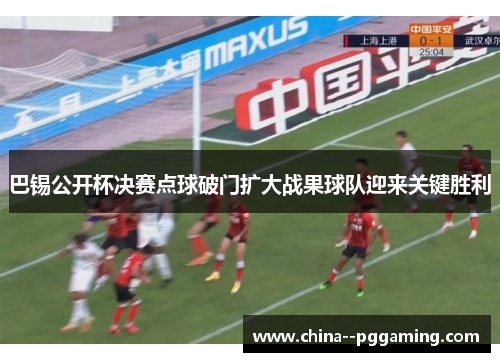 巴锡公开杯决赛点球破门扩大战果球队迎来关键胜利