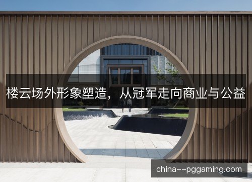 楼云场外形象塑造，从冠军走向商业与公益