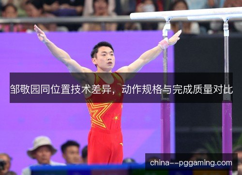 邹敬园同位置技术差异,动作规格与完成质量对比 邹敬园同位置技术差异,动作规格与完成质量对比